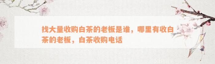 找大量收购白茶的老板是谁，哪里有收白茶的老板，白茶收购电话