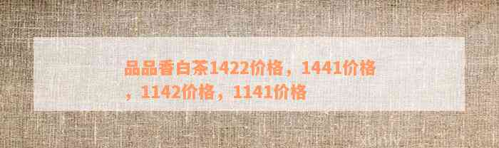 品品香白茶1422价格，1441价格，1142价格，1141价格