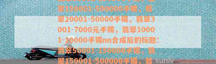 翡翠50001-150000手镯，翡翠150001-500000手镯，翡翠20001-50000手镯，翡翠3001-7000元手镯，翡翠10001-20000手镯nn合成后的标题：翡翠50001-150000手镯，翡翠150001-500000手镯，翡翠20001-50000手镯