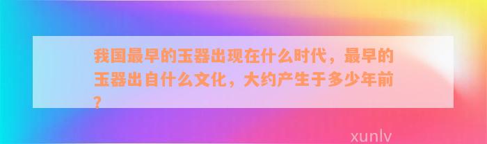 我国最早的玉器出现在什么时代，最早的玉器出自什么文化，大约产生于多少年前？