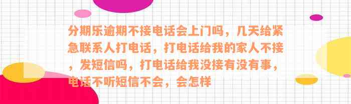 分期乐逾期不接电话会上门吗，几天给紧急联系人打电话，打电话给我的家人不接，发短信吗，打电话给我没接有没有事，电话不听短信不会，会怎样