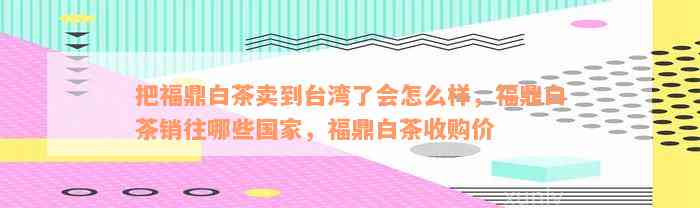 把福鼎白茶卖到台湾了会怎么样，福鼎白茶销往哪些国家，福鼎白茶收购价