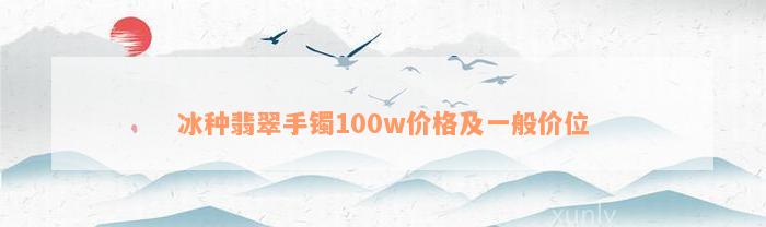 冰种翡翠手镯100w价格及一般价位