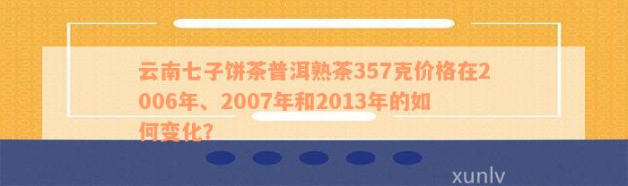 云南七子饼茶普洱熟茶357克价格在2006年、2007年和2013年的如何变化？