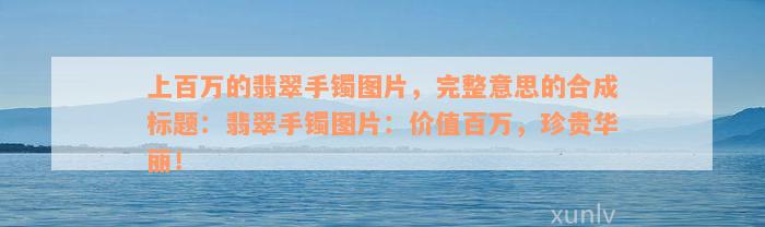 上百万的翡翠手镯图片，完整意思的合成标题：翡翠手镯图片：价值百万，珍贵华丽！