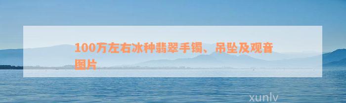 100万左右冰种翡翠手镯、吊坠及观音图片