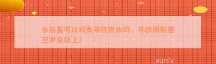 小朋友可以喝白茶陈皮水吗，年龄限制是三岁及以上？