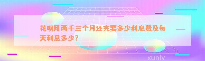 花呗用两千三个月还完要多少利息费及每天利息多少?