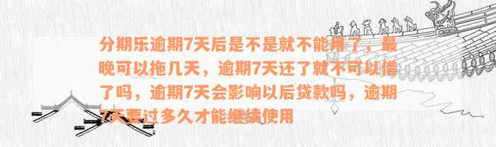 分期乐逾期7天后是不是就不能用了，最晚可以拖几天，逾期7天还了就不可以借了吗，逾期7天会影响以后贷款吗，逾期7天要过多久才能继续使用