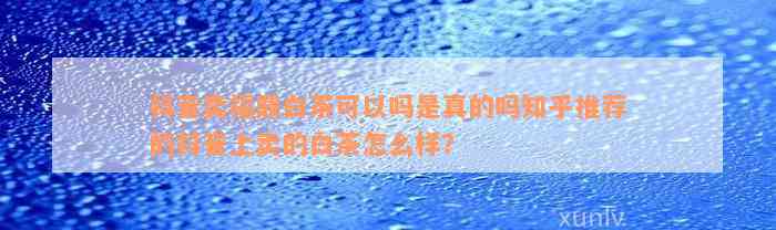 抖音卖福鼎白茶可以吗是真的吗知乎推荐的抖音上卖的白茶怎么样？