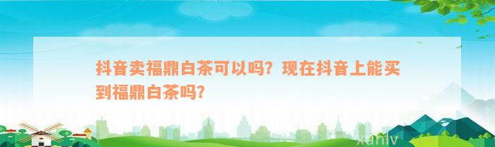 抖音卖福鼎白茶可以吗？现在抖音上能买到福鼎白茶吗？