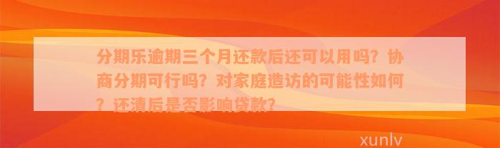 分期乐逾期三个月还款后还可以用吗？协商分期可行吗？对家庭造访的可能性如何？还清后是否影响贷款？