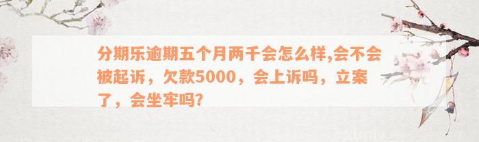 分期乐逾期五个月两千会怎么样,会不会被起诉，欠款5000，会上诉吗，立案了，会坐牢吗？