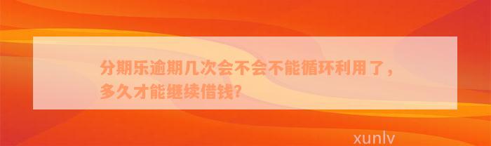 分期乐逾期几次会不会不能循环利用了，多久才能继续借钱？