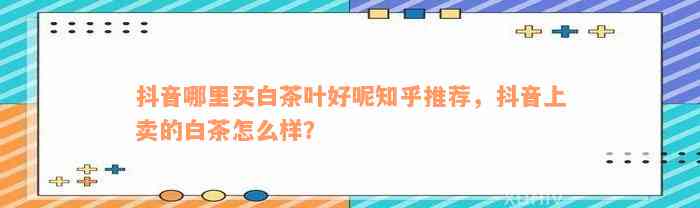 抖音哪里买白茶叶好呢知乎推荐，抖音上卖的白茶怎么样？