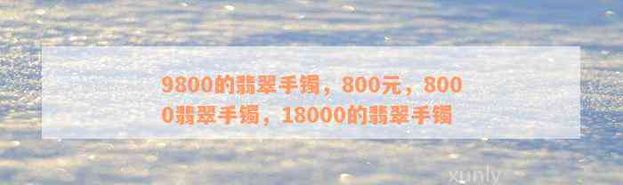 9800的翡翠手镯，800元，8000翡翠手镯，18000的翡翠手镯