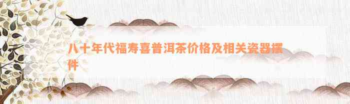 八十年代福寿喜普洱茶价格及相关瓷器摆件