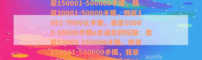 翡翠50001-150000手镯，翡翠150001-500000手镯，翡翠20001-50000手镯，翡翠3001-7000元手镯，翡翠10001-20000手镯n合成后的标题：翡翠50001-150000手镯，翡翠150001-500000手镯，翡翠20001-50000手镯，翡翠3001-7000元手镯