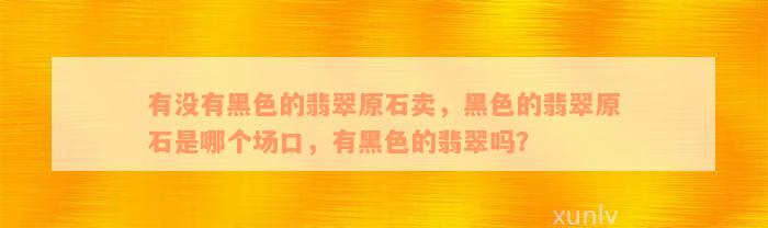 有没有黑色的翡翠原石卖，黑色的翡翠原石是哪个场口，有黑色的翡翠吗？