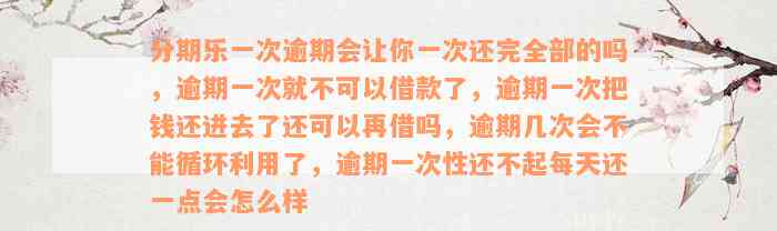 分期乐一次逾期会让你一次还完全部的吗，逾期一次就不可以借款了，逾期一次把钱还进去了还可以再借吗，逾期几次会不能循环利用了，逾期一次性还不起每天还一点会怎么样