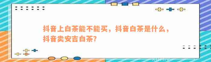 抖音上白茶能不能买，抖音白茶是什么，抖音卖安吉白茶？