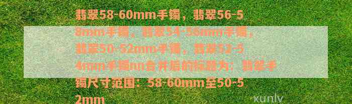 翡翠58-60mm手镯，翡翠56-58mm手镯，翡翠54-56mm手镯，翡翠50-52mm手镯，翡翠52-54mm手镯nn合并后的标题为：翡翠手镯尺寸范围：58-60mm至50-52mm