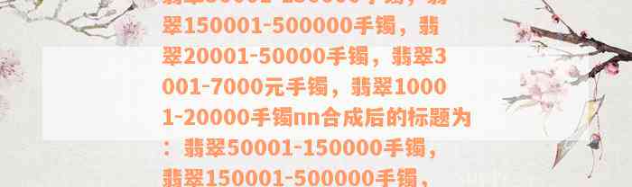 翡翠50001-150000手镯，翡翠150001-500000手镯，翡翠20001-50000手镯，翡翠3001-7000元手镯，翡翠10001-20000手镯nn合成后的标题为：翡翠50001-150000手镯，翡翠150001-500000手镯，翡翠20001-50000手镯