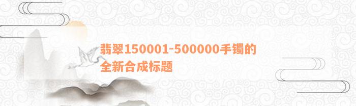 翡翠150001-500000手镯的全新合成标题