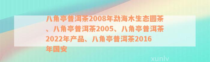 八角亭普洱茶2008年勐海木生态圆茶、八角亭普洱茶2005、八角亭普洱茶2022年产品、八角亭普洱茶2016年国安