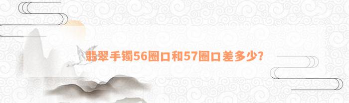 翡翠手镯56圈口和57圈口差多少？