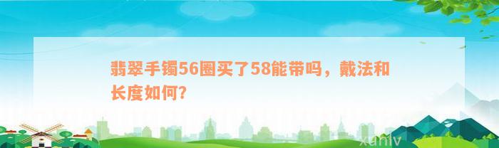 翡翠手镯56圈买了58能带吗，戴法和长度如何？