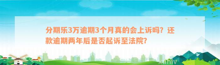 分期乐3万逾期3个月真的会上诉吗？还款逾期两年后是否起诉至法院？