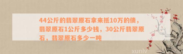 44公斤的翡翠原石拿来抵10万的债，翡翠原石1公斤多少钱，30公斤翡翠原石，翡翠原石多少一吨