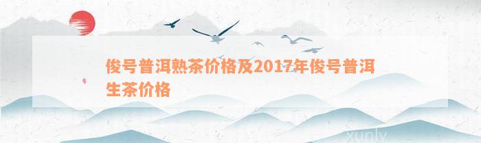 俊号普洱熟茶价格及2017年俊号普洱生茶价格