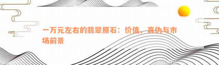 一万元左右的翡翠原石：价值、真伪与市场前景