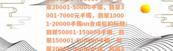 翡翠50001-150000手镯，翡翠150001-500000手镯，翡翠20001-50000手镯，翡翠3001-7000元手镯，翡翠10001-20000手镯nn合成后的标题：翡翠50001-150000手镯、翡翠150001-500000手镯、翡翠20001-50000手镯、翡翠3001-7000元手镯、翡翠10001-20000手镯