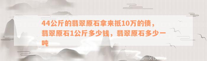 44公斤的翡翠原石拿来抵10万的债，翡翠原石1公斤多少钱，翡翠原石多少一吨