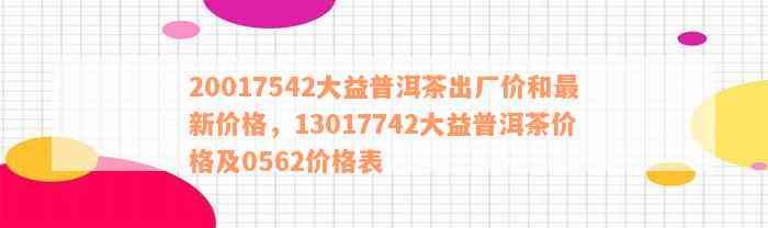 20017542大益普洱茶出厂价和最新价格，13017742大益普洱茶价格及0562价格表