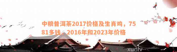 中粮普洱茶2017价格及生肖鸡，7581多钱，2016年和2023年价格