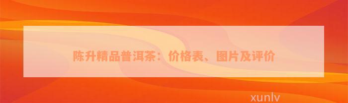 陈升精品普洱茶：价格表、图片及评价