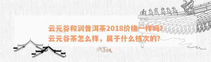 云元谷和润普洱茶2018价格一样吗？云元谷茶怎么样，属于什么档次的？