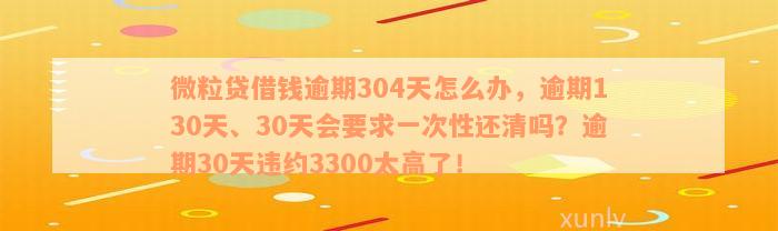 微粒贷借钱逾期304天怎么办，逾期130天、30天会要求一次性还清吗？逾期30天违约3300太高了！