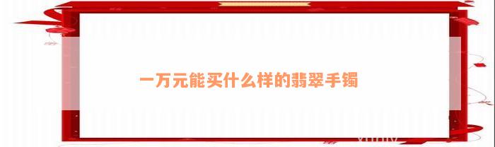 一万元能买什么样的翡翠手镯