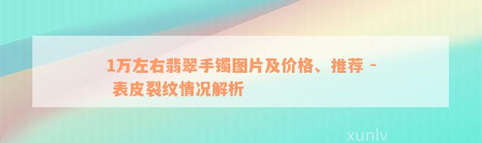 1万左右翡翠手镯图片及价格、推荐 - 表皮裂纹情况解析