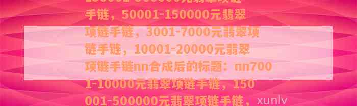 7001-10000元翡翠项链手链，150001-500000元翡翠项链手链，50001-150000元翡翠项链手链，3001-7000元翡翠项链手链，10001-20000元翡翠项链手链nn合成后的标题：nn7001-10000元翡翠项链手链，150001-500000元翡翠项链手链，50001-150000元翡翠项链手链，3001-7000元翡翠项链手链