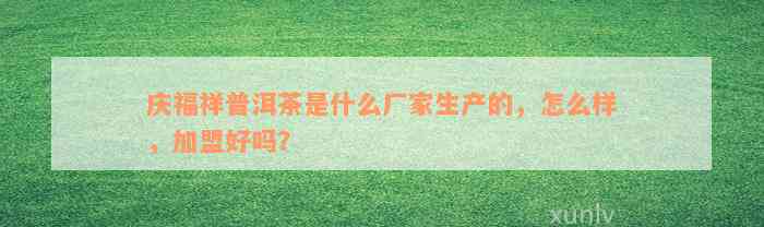 庆福祥普洱茶是什么厂家生产的，怎么样，加盟好吗？