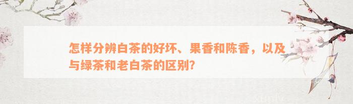 怎样分辨白茶的好坏、果香和陈香，以及与绿茶和老白茶的区别？