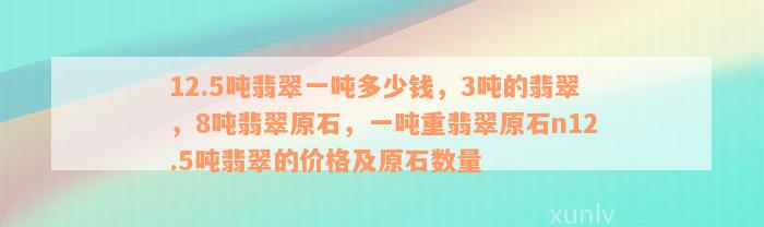 12.5吨翡翠一吨多少钱，3吨的翡翠，8吨翡翠原石，一吨重翡翠原石n12.5吨翡翠的价格及原石数量