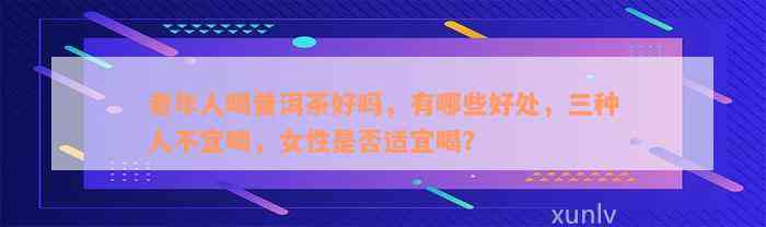 老年人喝普洱茶好吗，有哪些好处，三种人不宜喝，女性是否适宜喝？