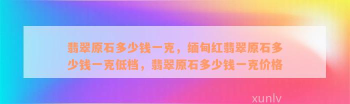 翡翠原石多少钱一克，缅甸红翡翠原石多少钱一克低档，翡翠原石多少钱一克价格